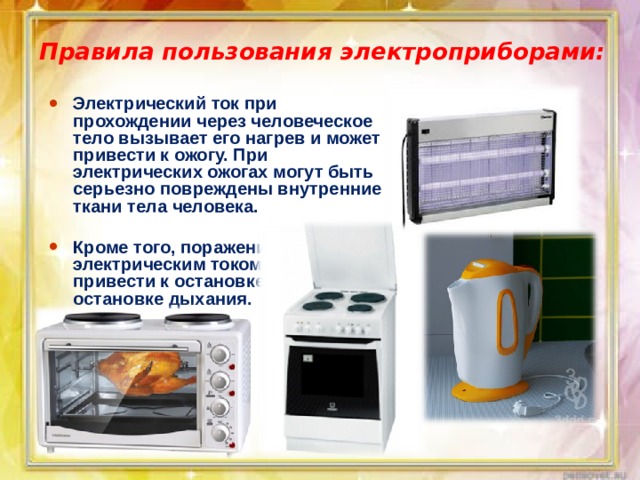 Правила пользования электроприборами: Электрический ток при прохождении через человеческое тело вызывает его нагрев и может привести к ожогу. При электрических ожогах могут быть серьезно повреждены внутренние ткани тела человека.  Кроме того, поражение электрическим током может привести к остановке сердца или к остановке дыхания. 