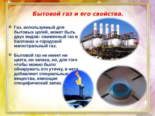 Бытовой газ и его свойства. Газ, используемый для бытовых целей, может быть двух видов: сжиженный газ в баллонах и городской магистральный газ.  Бытовой газ не имеет ни цвета, ни запаха, но, для того чтобы можно было обнаружить его утечку, в него добавляют специальные вещества, имеющие специфический запах. 