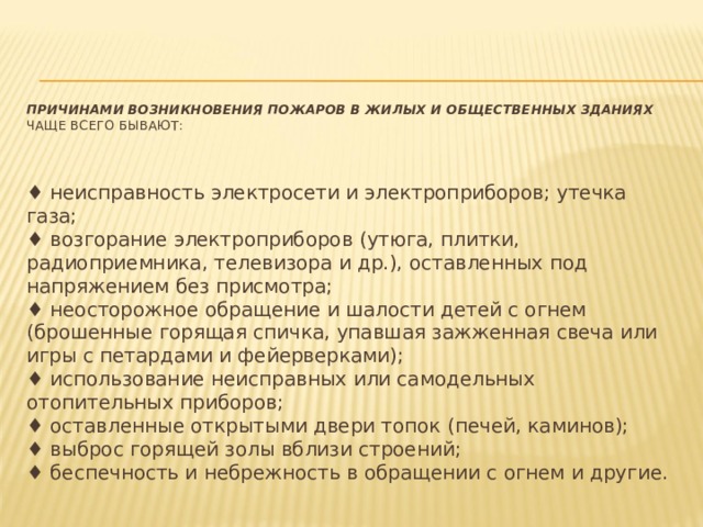 ПРИЧИНАМИ ВОЗНИКНОВЕНИЯ ПОЖАРОВ В ЖИЛЫХ И ОБЩЕСТВЕННЫХ ЗДАНИЯХ     чаще всего бывают:    ♦ неисправность электросети и электроприборов; утечка газа;   ♦ возгорание электроприборов (утюга, плитки, радиоприемника, телевизора и др.), оставленных под напряжением без присмотра;   ♦ неосторожное обращение и шалости детей с огнем (брошенные горящая спичка, упавшая зажженная свеча или игры с петардами и фейерверками);   ♦ использование неисправных или самодельных отопительных приборов;   ♦ оставленные открытыми двери топок (печей, каминов);   ♦ выброс горящей золы вблизи строений;   ♦ беспечность и небрежность в обращении с огнем и другие. 