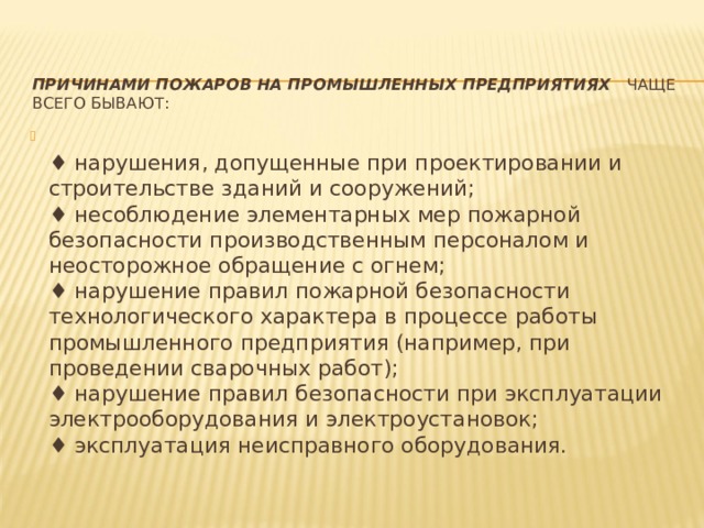 ПРИЧИНАМИ ПОЖАРОВ НА ПРОМЫШЛЕННЫХ ПРЕДПРИЯТИЯХ    чаще всего бывают:    ♦ нарушения, допущенные при проектировании и строительстве зданий и сооружений;   ♦ несоблюдение элементарных мер пожарной безопасности производственным персоналом и неосторожное обращение с огнем;   ♦ нарушение правил пожарной безопасности технологического характера в процессе работы промышленного предприятия (например, при проведении сварочных работ);   ♦ нарушение правил безопасности при эксплуатации электрооборудования и электроустановок;   ♦ эксплуатация неисправного оборудования. 