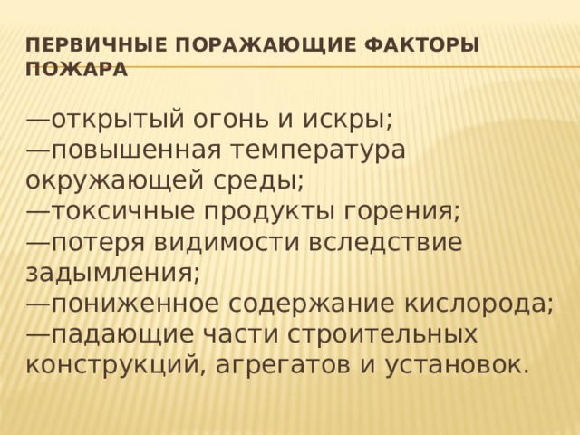 Первичные поражающие факторы пожара — открытый огонь и искры;   —повышенная температура окружающей среды;   —токсичные продукты горения;   —потеря видимости вследствие задымления;   —пониженное содержание кислорода;   —падающие части строительных конструкций, агрегатов и установок. 