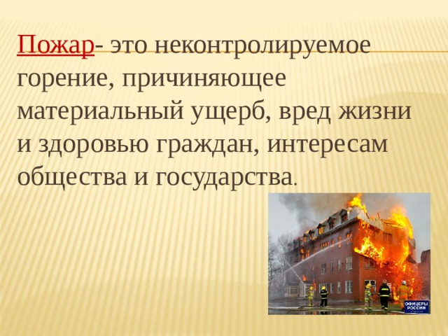 Пожар - это неконтролируемое горение, причиняющее материальный ущерб, вред жизни и здоровью граждан, интересам общества и государства . 