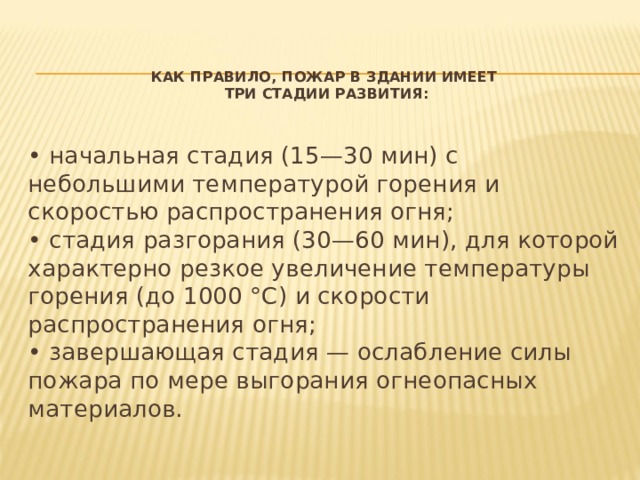 Как правило, пожар в здании имеет  три стадии развития:    • начальная стадия (15—30 мин) с небольшими температурой горения и скоростью распространения огня;   • стадия разгорания (30—60 мин), для которой характерно резкое увеличение температуры горения (до 1000 °С) и скорости распространения огня;   • завершающая стадия — ослабление силы пожара по мере выгорания огнеопасных материалов. 