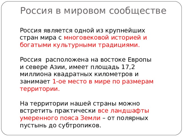  Россия в мировом сообществе   Россия является одной из крупнейших стран мира с многовековой историей и богатыми культурными традициями. Россия расположена на востоке Европы и севере Азии, имеет площадь 17,2 миллиона квадратных километров и занимает 1-ое место в мире по размерам территории. На территории нашей страны можно встретить практически все ландшафты умеренного пояса Земли – от полярных пустынь до субтропиков. 