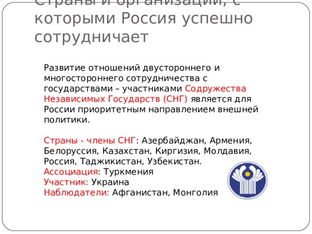 Страны и организации, с которыми Россия успешно сотрудничает Развитие отношений двустороннего и многостороннего сотрудничества с государствами – участниками Содружества Независимых Государств (СНГ) является для России приоритетным направлением внешней политики. Страны - члены СНГ : Азербайджан, Армения, Белоруссия, Казахстан, Киргизия, Молдавия, Россия, Таджикистан, Узбекистан. Ассоциация : Туркмения Участник: Украина Наблюдатели: Афганистан, Монголия 