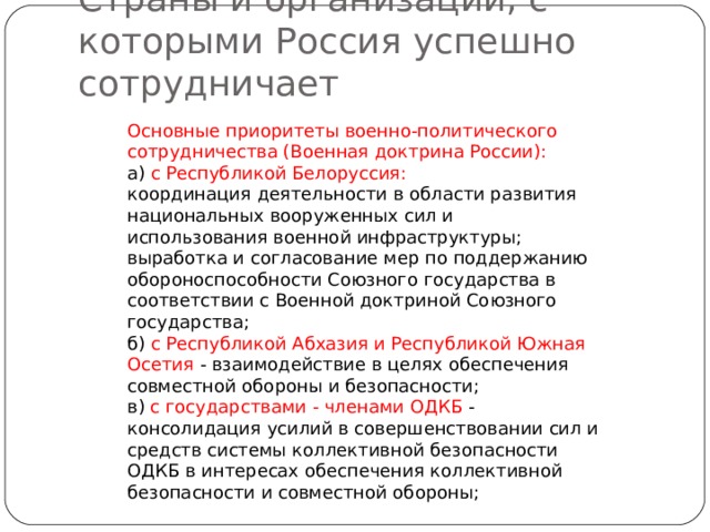 Страны и организации, с которыми Россия успешно сотрудничает Основные приоритеты военно-политического сотрудничества (Военная доктрина России): а) с Республикой Белоруссия: координация деятельности в области развития национальных вооруженных сил и использования военной инфраструктуры; выработка и согласование мер по поддержанию обороноспособности Союзного государства в соответствии с Военной доктриной Союзного государства; б) с Республикой Абхазия и Республикой Южная Осетия - взаимодействие в целях обеспечения совместной обороны и безопасности; в) с государствами - членами ОДКБ - консолидация усилий в совершенствовании сил и средств системы коллективной безопасности ОДКБ в интересах обеспечения коллективной безопасности и совместной обороны; 