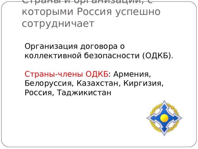 Страны и организации, с которыми Россия успешно сотрудничает Организация договора о коллективной безопасности (ОДКБ). Страны-члены ОДКБ : Армения, Белоруссия, Казахстан, Киргизия, Россия, Таджикистан 