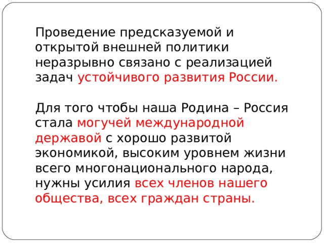 Проведение предсказуемой и открытой внешней политики неразрывно связано с реализацией задач устойчивого развития России. Для того чтобы наша Родина – Россия стала могучей международной державой с хорошо развитой экономикой, высоким уровнем жизни всего многонационального народа, нужны усилия всех членов нашего общества, всех граждан страны. 