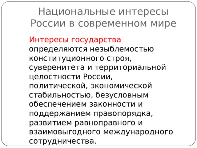 Национальные интересы России в современном мире Интересы государства определяются незыблемостью конституционного строя, суверенитета и территориальной целостности России, политической, экономической стабильностью, безусловным обеспечением законности и поддержанием правопорядка, развитием равноправного и взаимовыгодного международного сотрудничества. 