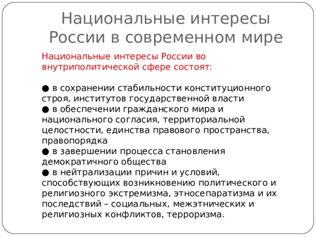 Национальные интересы России в современном мире Национальные интересы России во внутриполитической сфере состоят: ● в сохранении стабильности конституционного строя, институтов государственной власти ● в обеспечении гражданского мира и национального согласия, территориальной целостности, единства правового пространства, правопорядка ● в завершении процесса становления демократичного общества ● в нейтрализации причин и условий, способствующих возникновению политического и религиозного экстремизма, этносепаратизма и их последствий – социальных, межэтнических и религиозных конфликтов, терроризма. 