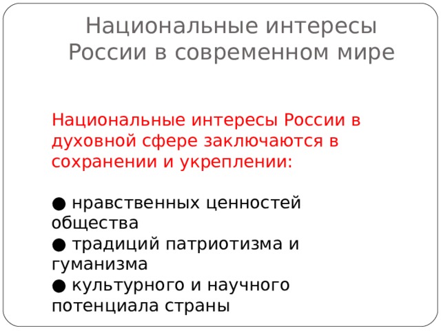 Национальные интересы России в современном мире Национальные интересы России в духовной сфере заключаются в сохранении и укреплении: ● нравственных ценностей общества ● традиций патриотизма и гуманизма ● культурного и научного потенциала страны 