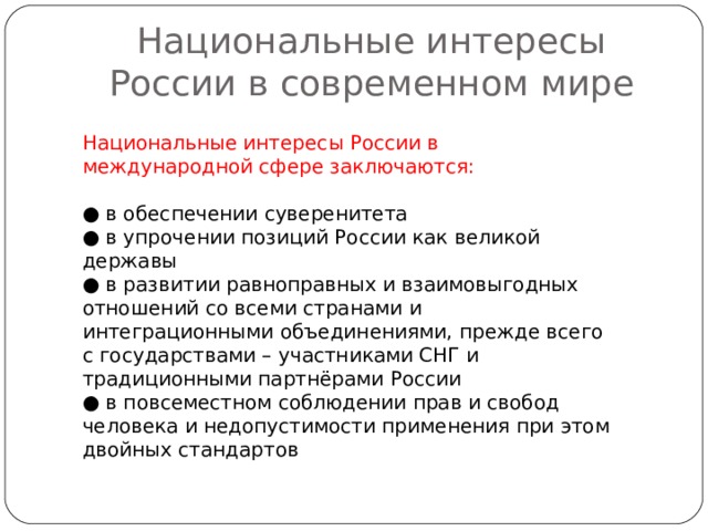 Национальные интересы России в современном мире Национальные интересы России в международной сфере заключаются: ● в обеспечении суверенитета ● в упрочении позиций России как великой державы ● в развитии равноправных и взаимовыгодных отношений со всеми странами и интеграционными объединениями, прежде всего с государствами – участниками СНГ и традиционными партнёрами России ● в повсеместном соблюдении прав и свобод человека и недопустимости применения при этом двойных стандартов 