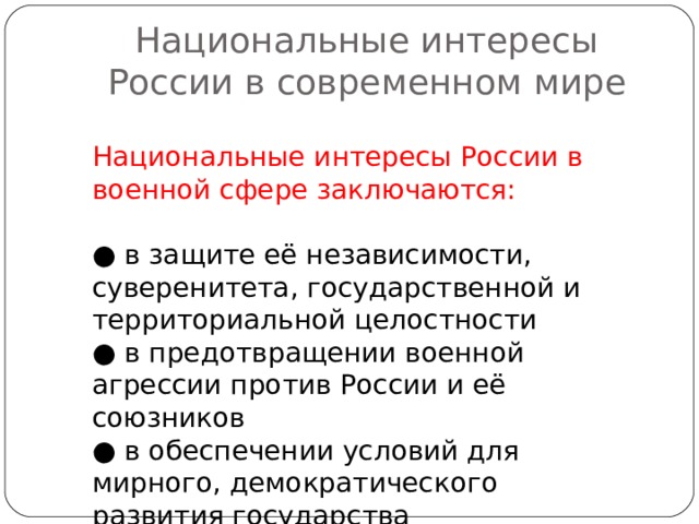 Национальные интересы России в современном мире Национальные интересы России в военной сфере заключаются: ● в защите её независимости, суверенитета, государственной и территориальной целостности ● в предотвращении военной агрессии против России и её союзников ● в обеспечении условий для мирного, демократического развития государства 