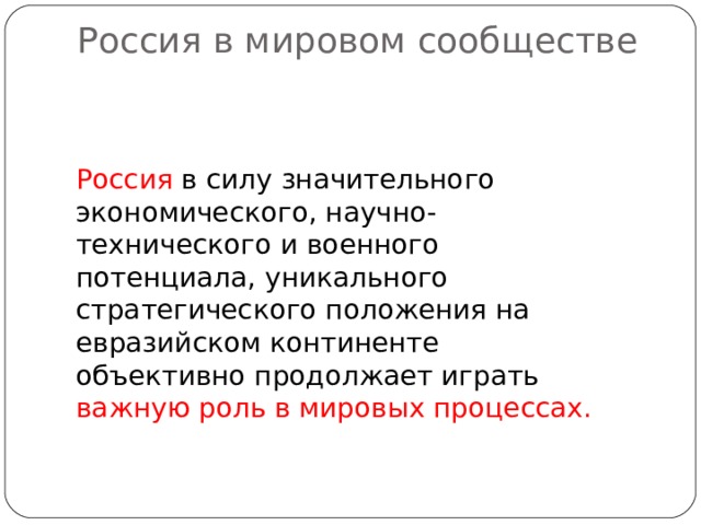 Россия в мировом сообществе   Россия в силу значительного экономического, научно-технического и военного потенциала, уникального стратегического положения на евразийском континенте объективно продолжает играть важную роль в мировых процессах. 