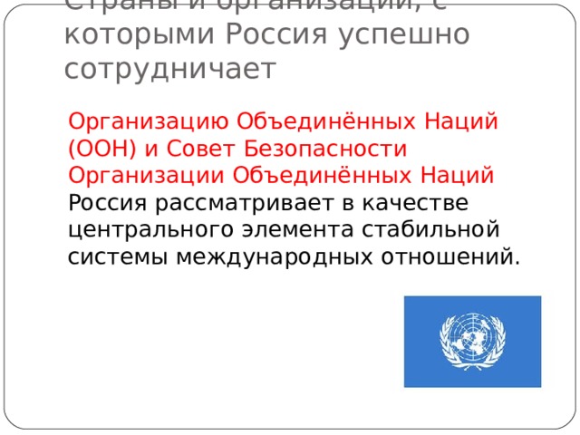Страны и организации, с которыми Россия успешно сотрудничает Организацию Объединённых Наций (ООН) и Совет Безопасности Организации Объединённых Наций Россия рассматривает в качестве центрального элемента стабильной системы международных отношений. 