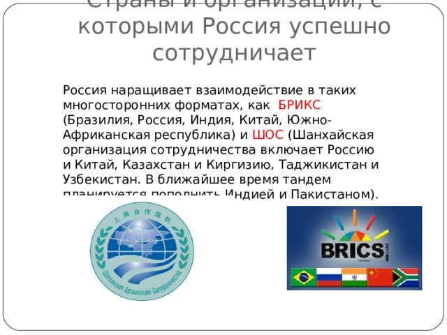 Страны и организации, с которыми Россия успешно сотрудничает Россия наращивает взаимодействие в таких многосторонних форматах, как БРИКС (Бразилия, Россия, Индия, Китай, Южно-Африканская республика) и ШОС (Шанхайская организация сотрудничества включает Россию и Китай, Казахстан и Киргизию, Таджикистан и Узбекистан. В ближайшее время тандем планируется пополнить Индией и Пакистаном). 
