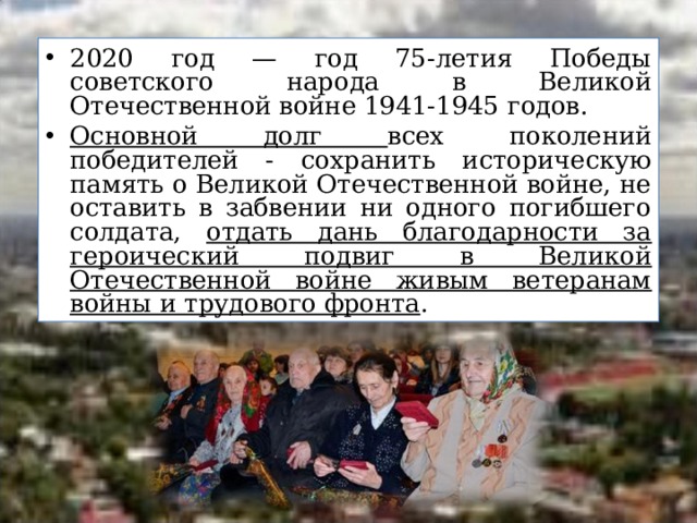 2020 год — год 75-летия Победы советского народа в Великой Отечественной войне 1941-1945 годов. Основной долг всех поколений победителей - сохранить историческую память о Великой Отечественной войне, не оставить в забвении ни одного погибшего солдата, отдать дань благодарности за героический подвиг в Великой Отечественной войне живым ветеранам войны и трудового фронта . 