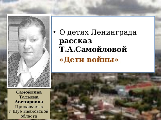 О детях Ленинграда рассказ Т.А.Самойловой  «Дети войны»   Самойлова Татьяна Авенировна Проживает в г.Шуе Ивановской области  