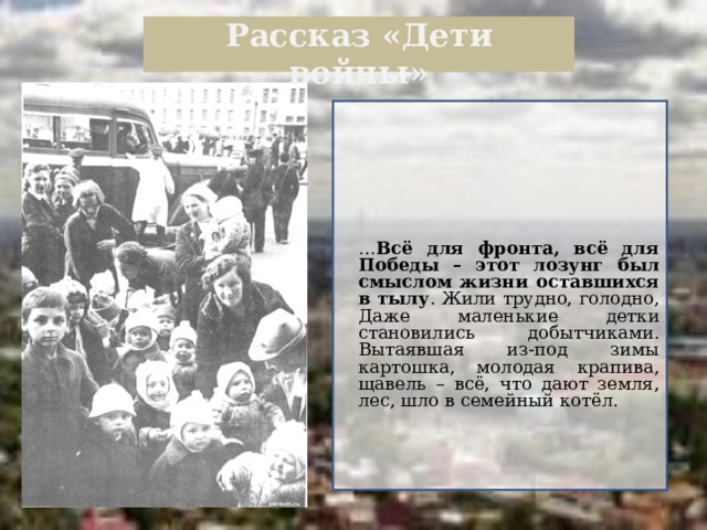  Рассказ «Дети войны»    … Всё для фронта, всё для Победы – этот лозунг был смыслом жизни оставшихся в тылу . Жили трудно, голодно, Даже маленькие детки становились добытчиками. Вытаявшая из-под зимы картошка, молодая крапива, щавель – всё, что дают земля, лес, шло в семейный котёл.  