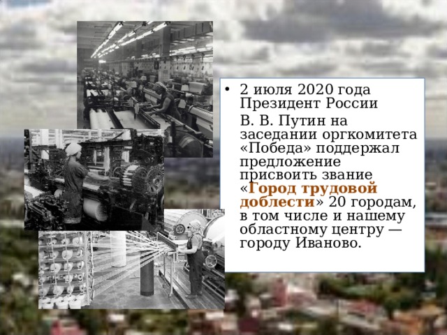 2 июля 2020 года Президент России  В. В. Путин на заседании оргкомитета «Победа» поддержал предложение присвоить звание « Город трудовой доблести » 20 городам, в том числе и нашему областному центру — городу Иваново. 