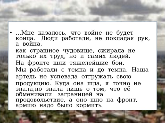 … Мне  казалось,  что  войне  не  будет  конца.   Люди  работали,  не  покладая  рук,  а  война,   как  страшное  чудовище,  сжирала  не  только  их  труд,  но  и  самих  людей.   На  фронте  шли  тяжелейшие  бои.     Мы  работали  с  темна  и  до  темна.  Наша   артель  не  успевала  отгружать  свою   продукцию.  Куда  она  шла,  я  точно  не  знала,но  знала  лишь  о  том,  что  её  обменивали   заграницей  на  продовольствие,  а  оно  шло  на  фронт,  армию  надо  было  кормить.  