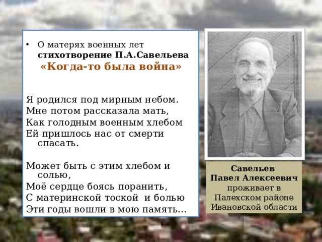 О матерях военных лет  стихотворение П.А.Савельева   «Когда-то была война»    Я родился под мирным небом. Мне потом рассказала мать, Как голодным военным хлебом Ей пришлось нас от смерти спасать. Может быть с этим хлебом и солью, Моё сердце боясь поранить, С материнской тоской и болью Эти годы вошли в мою память…    Савельев Павел Алексеевич проживает в Палехском районе Ивановской области  