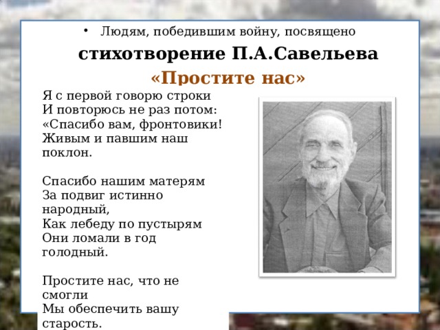 Людям, победившим войну, посвящено  стихотворение П.А.Савельева   «Простите нас»     Я с первой говорю строки И повторюсь не раз потом: «Спасибо вам, фронтовики! Живым и павшим наш поклон.  Спасибо нашим матерям За подвиг истинно народный, Как лебеду по пустырям Они ломали в год голодный. Простите нас, что не смогли Мы обеспечить вашу старость. Спасибо тем, кто полегли. Простите нас, кто жить остались…  