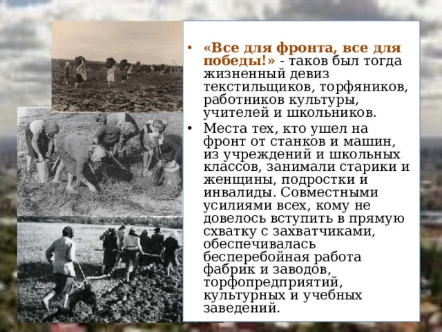  «Все для фронта, все для победы!» - таков был тогда жизненный девиз текстильщиков, торфяников, работников культуры, учителей и школьников. Места тех, кто ушел на фронт от станков и машин, из учреждений и школьных классов, занимали старики и женщины, подростки и инвалиды. Совместными усилиями всех, кому не довелось вступить в прямую схватку с захватчиками, обеспечивалась бесперебойная работа фабрик и заводов, торфопредприятий, культурных и учебных заведений. 