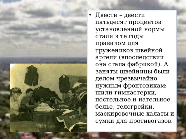 Двести – двести пятьдесят процентов установленной нормы стали в те годы правилом для тружеников швейной артели (впоследствии она стала фабрикой). А заняты швейницы были делом чрезвычайно нужным фронтовикам: шили гимнастерки, постельное и нательное белье, телогрейки, маскировочные халаты и сумки для противогазов. 