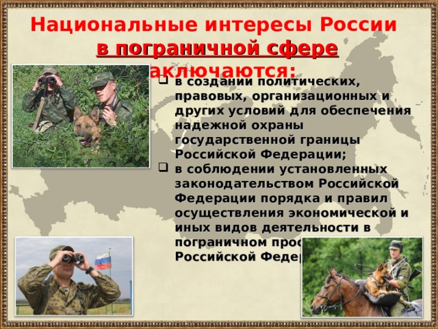 Национальные интересы России в пограничной сфере  заключаются: в создании политических, правовых, организационных и других условий для обеспечения надежной охраны государственной границы Российской Федерации; в соблюдении установленных законодательством Российской Федерации порядка и правил осуществления экономической и иных видов деятельности в пограничном пространстве Российской Федерации. 