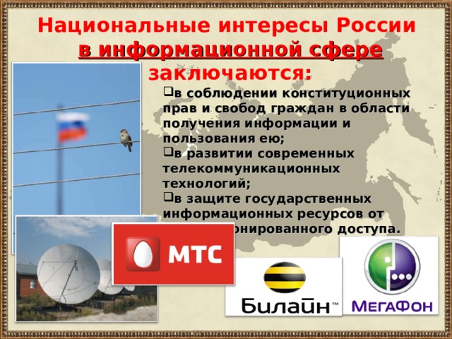 Национальные интересы России в информационной сфере  заключаются:  в соблюдении конституционных прав и свобод граждан в области получения информации и пользования ею; в развитии современных телекоммуникационных технологий; в защите государственных информационных ресурсов от несанкционированного доступа. 