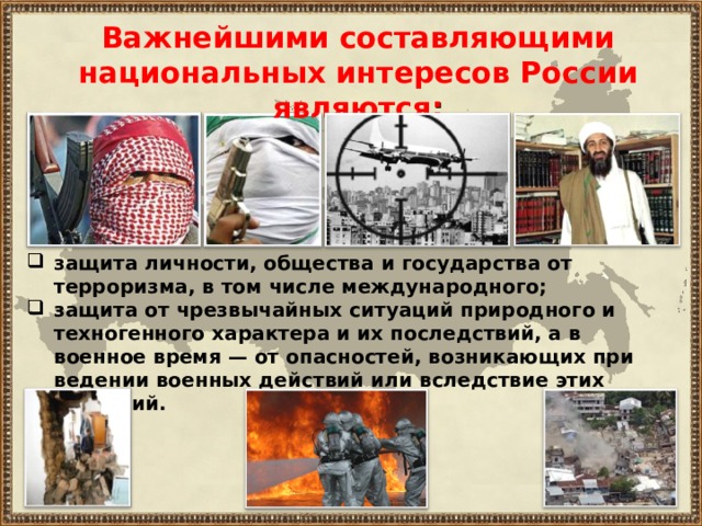Важнейшими составляющими национальных интересов России являются : защита личности, общества и государства от терроризма, в том числе международного; защита от чрезвычайных ситуаций природного и техногенного характера и их последствий, а в военное время — от опасностей, возникающих при ведении военных действий или вследствие этих действий. 