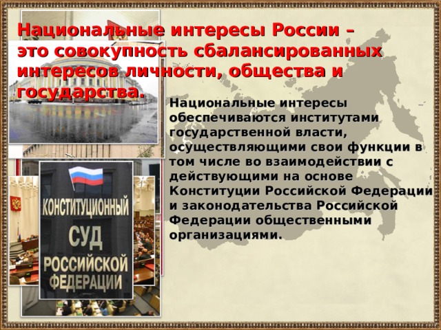 Национальные интересы России – это совокупность сбалансированных интересов личности, общества и государства. Национальные интересы обеспечиваются институтами государственной власти, осуществляющими свои функции в том числе во взаимодействии с действующими на основе Конституции Российской Федерации и законодательства Российской Федерации общественными организациями. 