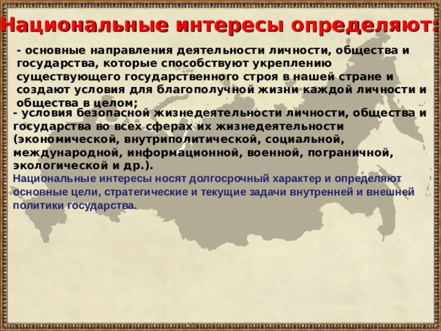 Национальные интересы определяют: - основные направления деятельности личности, общества и государства, которые способствуют укреплению существующего государственного строя в нашей стране и создают условия для благополучной жизни каждой личности и общества в целом; - условия безопасной жизнедеятельности личности, общества и государства во всех сферах их жизнедеятельности (экономической, внутриполитической, социальной, международной, информационной, военной, пограничной, экологической и др.). Национальные интересы носят долгосрочный характер и определяют основные цели, стратегические и текущие задачи внутренней и внешней политики государства.  