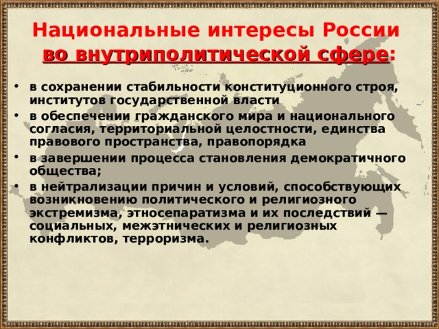 Национальные интересы России  во внутриполитической сфере : в сохранении стабильности конституционного строя, институтов государственной власти в обеспечении гражданского мира и национального согласия, территориальной целостности, единства правового пространства, правопорядка в завершении процесса становления демократичного общества; в нейтрализации причин и условий, способствующих возникновению политического и религиозного экстремизма, этносепаратизма и их последствий — социальных, межэтнических и религиозных конфликтов, терроризма. 