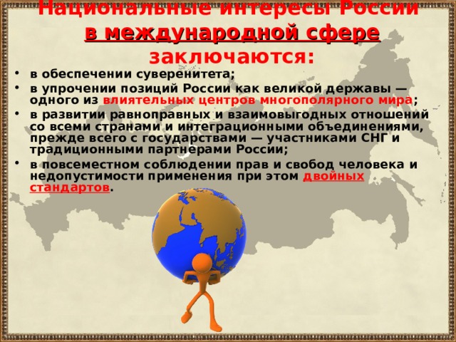 Национальные интересы России  в международной сфере заключаются: в обеспечении суверенитета; в упрочении позиций России как великой державы — одного из влиятельных центров многополярного мира ; в развитии равноправных и взаимовыгодных отношений со всеми странами и интеграционными объединениями, прежде всего с государствами — участниками СНГ и традиционными партнерами России; в повсеместном соблюдении прав и свобод человека и недопустимости применения при этом двойных стандартов . 