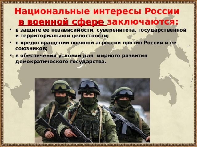 Национальные интересы России  в военной сфере заключаются: в защите ее независимости, суверенитета, государственной и территориальной целостности; в предотвращении военной агрессии против России и ее союзников; в обеспечении условий для мирного развития демократического государства.   