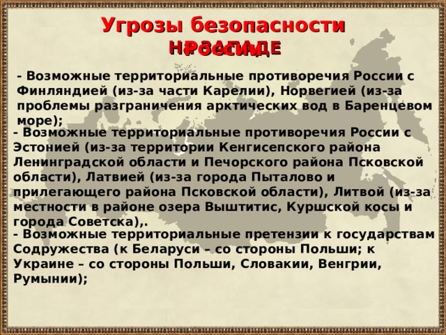 Угрозы безопасности России На ЗАПАДЕ - В озможны е территориальны е противоречи я России с Финляндией (из-за части Карелии), Норвегией (из-за проблемы разграничения арктических вод в Баренц е вом море) ; - В озможны е территориальны е противоречи я России с Эстонией (из-за территории Кенгисепского района Ленинградской области и Печорского района Псковской области), Латвией (из-за города Пыталово и прилегающего района Псковской области), Литвой (из-за местности в районе озера Выштитис, Куршской косы и города Советска),. - Возможные территориальны е претензи и к государствам Содружества (к Беларуси – со стороны Польши; к Украине – со стороны Польши, Словакии, Венгрии, Румынии); 