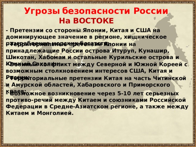 Угрозы  безопасности России На ВОСТОКЕ - П ретензии со стороны Японии, Китая и США на доминирующее значение в регионе, хищническое разграбление морских богатств ; - Т ерриториальные претензии Японии на принадлежащие России острова Итуруп, Кунашир, Шикотан, Хабомаи и остальные Курильские острова и Южный Сахалин ; - В оенный конфликт между Северной и Южной Кореей с возможным столкновени ем интересов США, Китая и России ; - Территориальные претензии Кита я на часть Читинской и Амурской областей, Хабаровского и Приморского краев ; - Возможное возникновение через 5-10 лет серьезных противо - речий между Китаем и союзниками Р осси йской Федерации в Средне-Азиатском регионе, а также между Китаем и Монголией. 