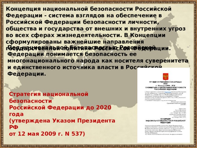 Концепция национальной безопасности Российской Федерации - система взглядов на обеспечение в Российской Федерации безопасности личности, общества и государства от внешних и внутренних угроз во всех сферах жизнедеятельности. В Концепции сформулированы важнейшие направления государственной политики Российской Федерации. Под национальной безопасностью Российской Федерации понимается безопасность ее многонационального народа как носителя суверенитета и единственного источника власти в Российской Федерации. Стратегия  национальной безопасности Российской Федерации до 2020 года  (утверждена Указом Президента РФ от 12 мая 2009 г. N 537) 