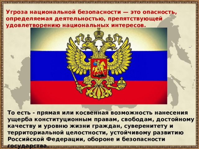 Угроза национальной безопасности — это опасность, определяемая деятельностью, препятствующей удовлетворению национальных интересов. То есть - прямая или косвенная возможность нанесения ущерба конституционным правам, свободам, достойному качеству и уровню жизни граждан, суверенитету и территориальной целостности, устойчивому развитию Российской Федерации, обороне и безопасности государства. 