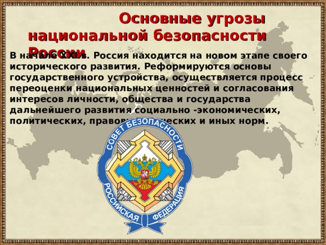  Основные угрозы национальной безопасности России В начале XXI в. Россия находится на новом этапе своего исторического развития. Реформируются основы государственного устройства, осуществляется процесс переоценки национальных ценностей и согласования интересов личности, общества и государства дальнейшего развития социально -экономических, политических, правовых этических и иных норм. 