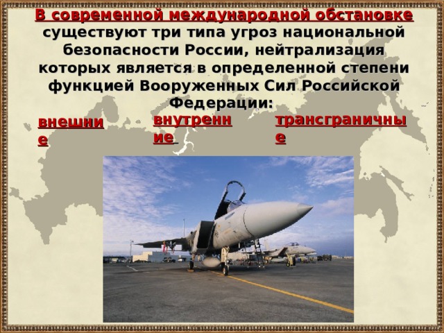 В современной международной обстановке  существуют три типа угроз национальной безопасности России, нейтрализация которых является в определенной степени функцией Вооруженных Сил Российской Федерации: внутренние  трансграничные внешние 