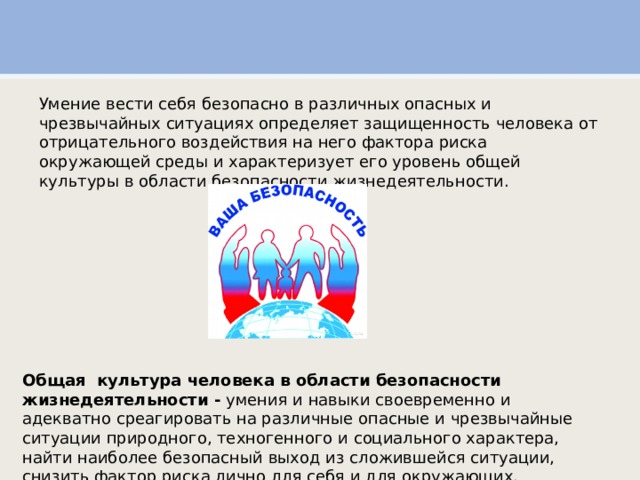 Умение вести себя безопасно в различных опасных и чрезвычайных ситуациях определяет защищенность человека от отрицательного воздействия на него фактора риска окружающей среды и характеризует его уровень общей культуры в области безопасности жизнедеятельности. Общая культура человека в области безопасности жизнедеятельности - умения и навыки своевременно и адекватно среагировать на различные опасные и чрезвычайные ситуации природного, техногенного и социального характера, найти наиболее безопасный выход из сложившейся ситуации, снизить фактор риска лично для себя и для окружающих. 