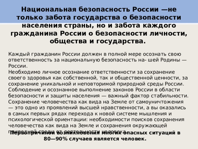 Национальная безопасность России —не только забота государства о безопасности населения страны, но и забота каждого гражданина России о безопасности личности, общества и государства. Каждый гражданин России должен в полной мере осознать свою ответственность за национальную безопасность на- шей Родины — России. Необходимо личное осознание ответственности за сохранение своего здоровья как собственной, так и общественной ценности, за сохранение уникальной и неповторимой природной среды России. Соблюдение и осознанное выполнение законов России в области безопасности и защиты населения — важный фактор стабильности. Сохранение человечества как вида на Земле от самоуничтожения — это одно из проявлений высшей нравственности, а вы оказались в самых первых рядах перехода к новой системе мышления и психологической ориентации: необходимости поисков сохранения человечества как вида на Земле и сохранения окружающей природной среды от деятельности человека. Первопричиной возникновения многих опасных ситуаций в 80—90% случаев является человек. 