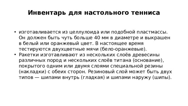 Инвентарь для настольного тенниса   изготавливается из целлулоида или подобной пластмассы. Он должен быть чуть больше 40 мм в диаметре и выкрашен в белый или оранжевый цвет. В настоящее время тестируются двухцветные мячи (бело-оранжевые). Ракетки изготавливают из нескольких слоёв древесины различных пород и нескольких слоёв титана (основание), покрытого одним или двумя слоями специальной резины (накладки) с обеих сторон. Резиновый слой может быть двух типов — шипами внутрь (гладкая) и шипами наружу (шипы). 