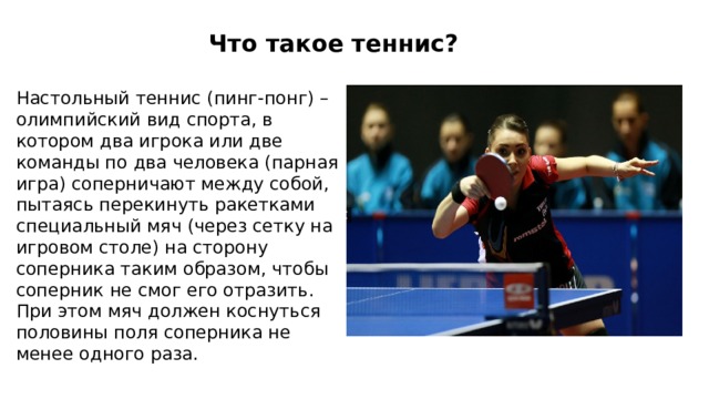 Что такое теннис? Настольный теннис (пинг-понг) – олимпийский вид спорта, в котором два игрока или две команды по два человека (парная игра) соперничают между собой, пытаясь перекинуть ракетками специальный мяч (через сетку на игровом столе) на сторону соперника таким образом, чтобы соперник не смог его отразить. При этом мяч должен коснуться половины поля соперника не менее одного раза.  