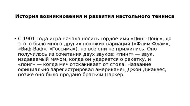 История возникновения и развития настольного тенниса   С 1901 года игра начала носить гордое имя «Пинг-Понг», до этого было много других похожих вариаций («Флим-Флам», «Виф-Ваф», «Госсима»), но все они не прижились. Оно получилось из сочетания двух звуков: «пинг» — звук, издаваемый мячом, когда он ударяется о ракетку, и «понг» — когда мяч отскакивает от стола. Название официально зарегистрировал американец Джон Джаквес, позже оно было продано братьям Паркер.  