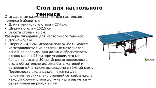 Стол для настольного тенниса Стандартные размеры стола для настольного тенниса (габариты):  Длина теннисного стола – 274 см. Ширина стола – 152,5 см. Высота стола – 76 см.  Размеры площадки для настольного тенниса: Длина – 5,7 м. Ширина – 4,5 см. Игровая поверхность может изготавливаться из различных материалов, основное правило: она должна обеспечивать отскок мяча в 23 см, при условии, что мяч брошен с высоты 30 см. Игровая поверхность стола обязательно должна быть матовой и однородной, а также выкрашена в тёмный цвет. Поверхность стола разделяется на две половины вертикально стоящей сеткой, а вдоль каждой кромки стола должна идти разметка — белая линия шириной 20 мм.  