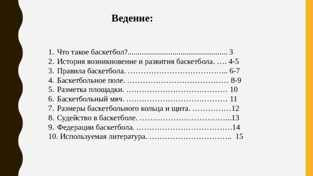 Ведение: Что такое баскетбол?................................................... 3 История возникновение и развития баскетбола. …. 4-5 Правила баскетбола. ………………………………... 6-7 Баскетбольное поле. ………………………………… 8-9 Разметка площадки. ………………………………… 10 Баскетбольный мяч. ………………………………… 11 Размеры баскетбольного кольца и щита. ……………12 Судейство в баскетболе. ……………………………...13 Федерации баскетбола. ……………………………….14 10. Используемая литература. ………………………….. 15 